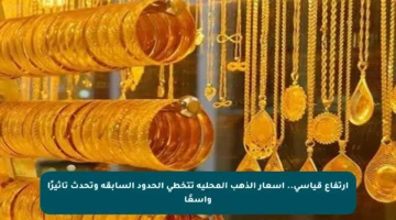 ارتفاع قياسي.. أسعار الذهب المحلية تتخطى الحدود السابقة وتحدث تأثيرًا واسعًا